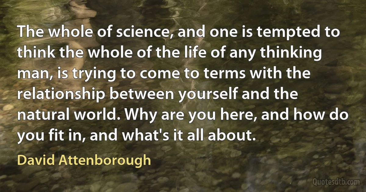 The whole of science, and one is tempted to think the whole of the life of any thinking man, is trying to come to terms with the relationship between yourself and the natural world. Why are you here, and how do you fit in, and what's it all about. (David Attenborough)