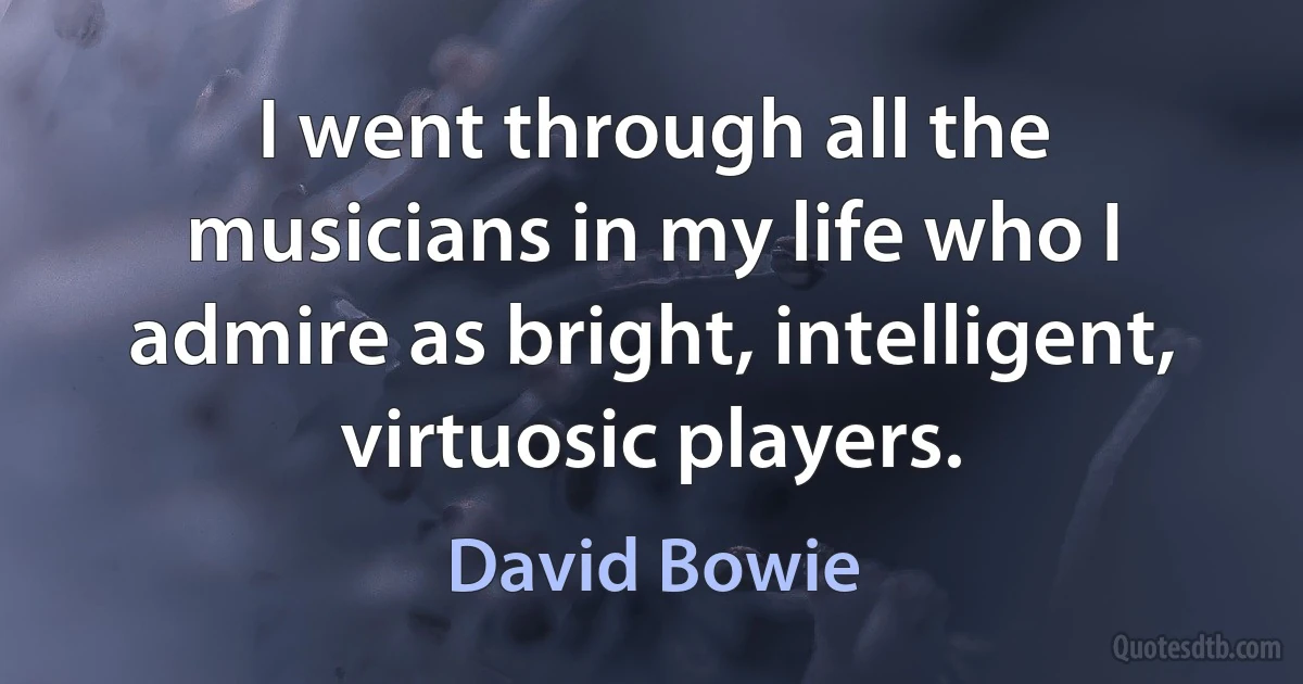 I went through all the musicians in my life who I admire as bright, intelligent, virtuosic players. (David Bowie)