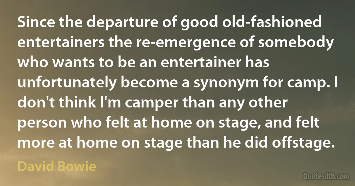 Since the departure of good old-fashioned entertainers the re-emergence of somebody who wants to be an entertainer has unfortunately become a synonym for camp. I don't think I'm camper than any other person who felt at home on stage, and felt more at home on stage than he did offstage. (David Bowie)