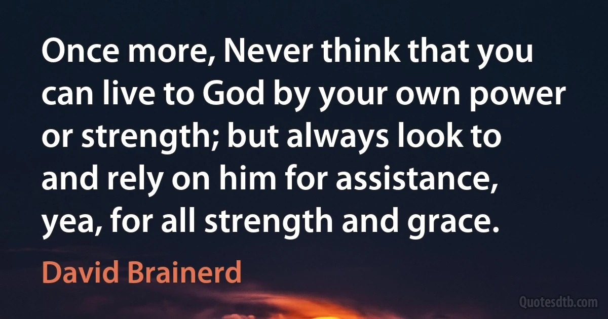 Once more, Never think that you can live to God by your own power or strength; but always look to and rely on him for assistance, yea, for all strength and grace. (David Brainerd)