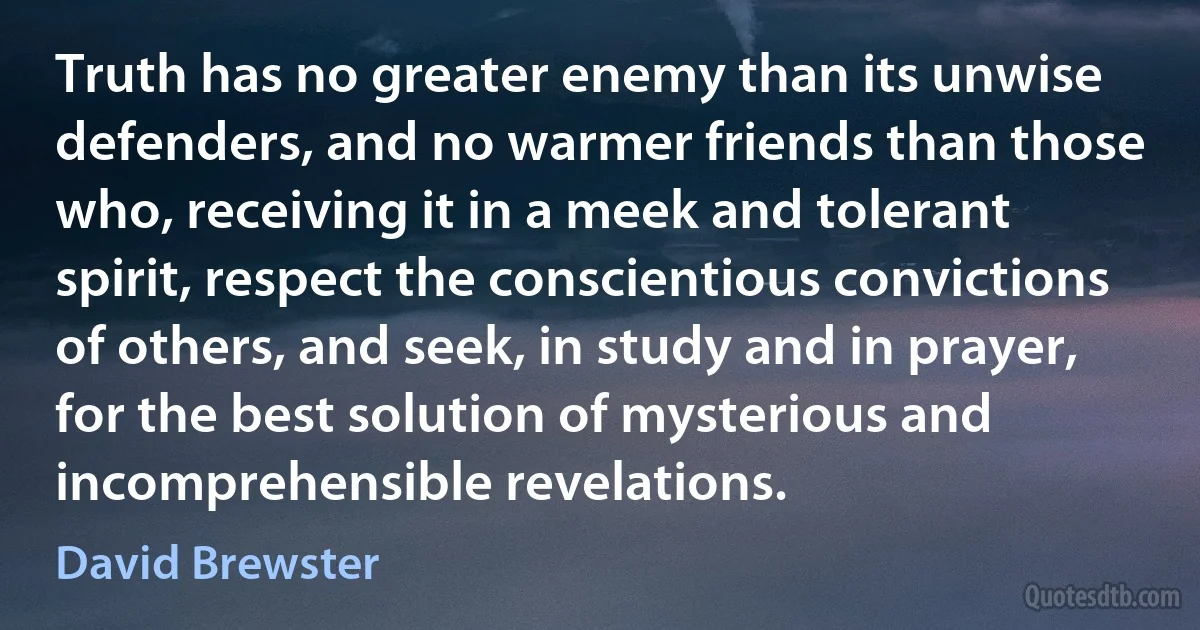 Truth has no greater enemy than its unwise defenders, and no warmer friends than those who, receiving it in a meek and tolerant spirit, respect the conscientious convictions of others, and seek, in study and in prayer, for the best solution of mysterious and incomprehensible revelations. (David Brewster)