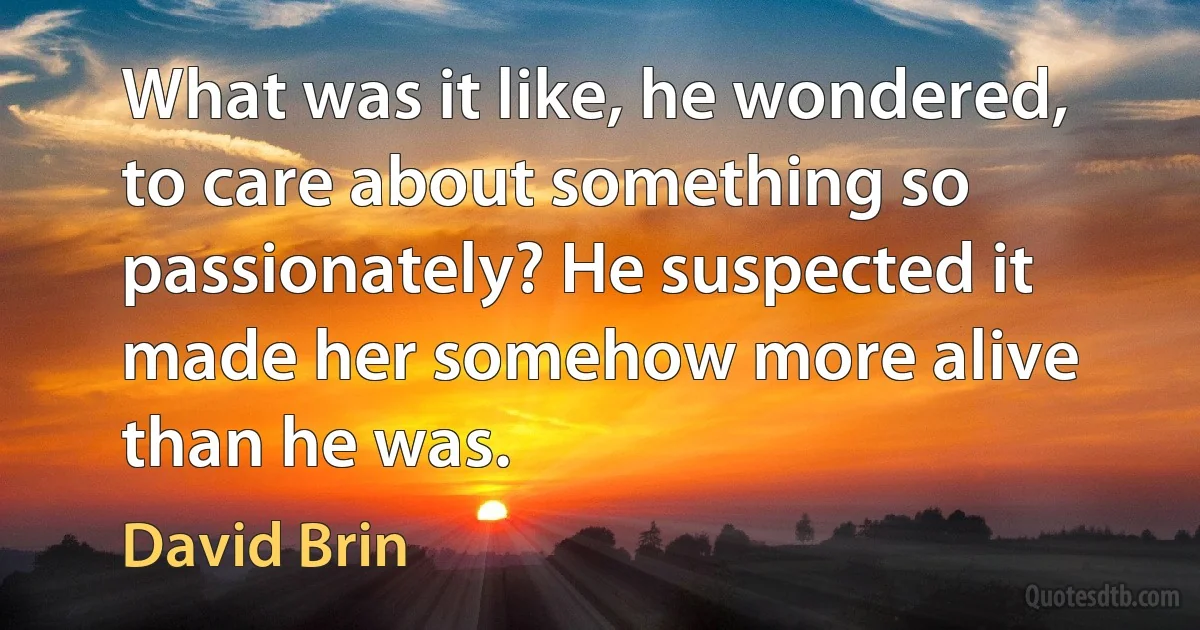 What was it like, he wondered, to care about something so passionately? He suspected it made her somehow more alive than he was. (David Brin)