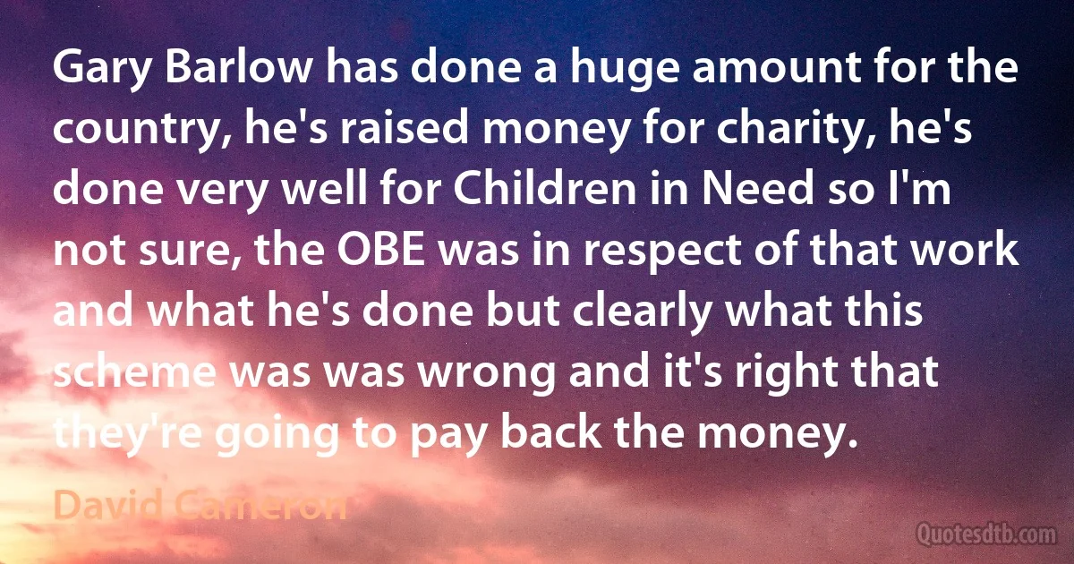 Gary Barlow has done a huge amount for the country, he's raised money for charity, he's done very well for Children in Need so I'm not sure, the OBE was in respect of that work and what he's done but clearly what this scheme was was wrong and it's right that they're going to pay back the money. (David Cameron)