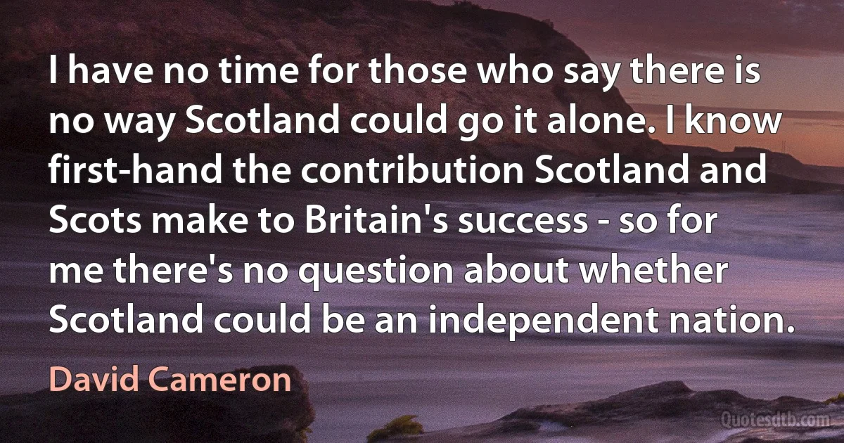 I have no time for those who say there is no way Scotland could go it alone. I know first-hand the contribution Scotland and Scots make to Britain's success - so for me there's no question about whether Scotland could be an independent nation. (David Cameron)