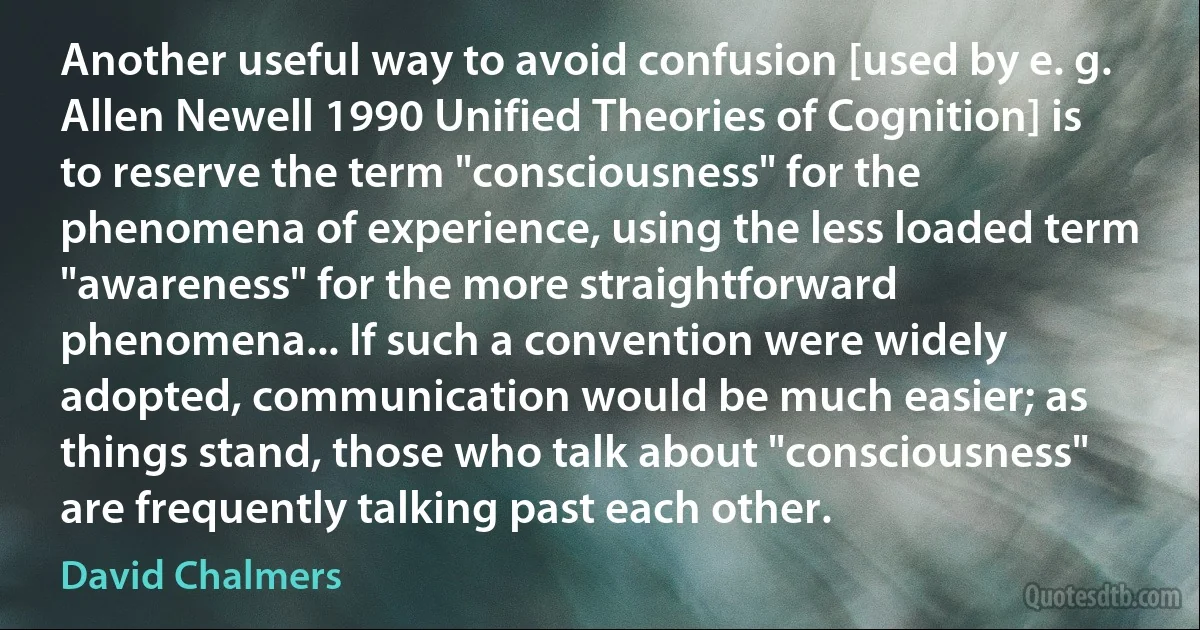 Another useful way to avoid confusion [used by e. g. Allen Newell 1990 Unified Theories of Cognition] is to reserve the term "consciousness" for the phenomena of experience, using the less loaded term "awareness" for the more straightforward phenomena... If such a convention were widely adopted, communication would be much easier; as things stand, those who talk about "consciousness" are frequently talking past each other. (David Chalmers)