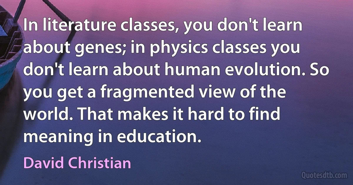 In literature classes, you don't learn about genes; in physics classes you don't learn about human evolution. So you get a fragmented view of the world. That makes it hard to find meaning in education. (David Christian)