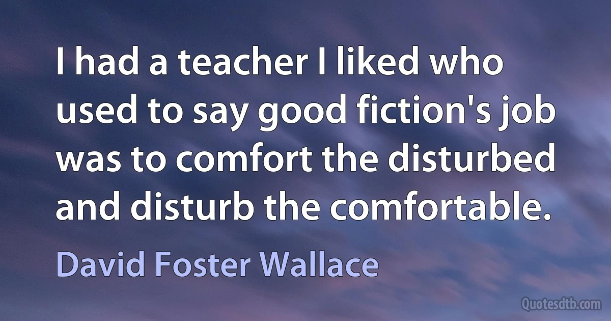 I had a teacher I liked who used to say good fiction's job was to comfort the disturbed and disturb the comfortable. (David Foster Wallace)