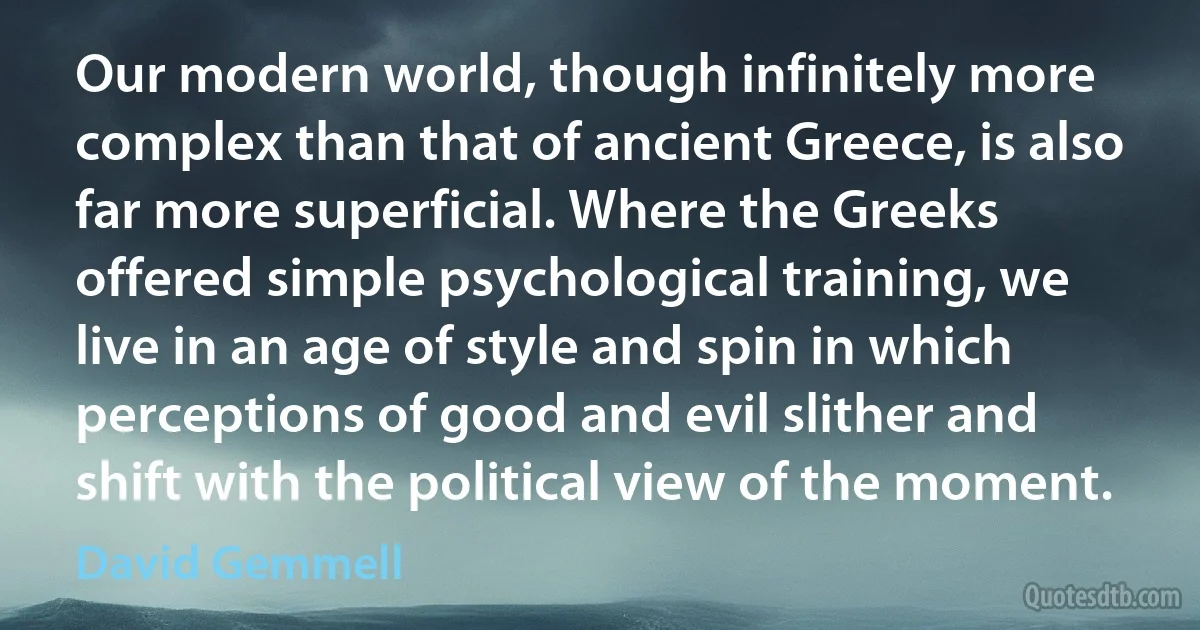 Our modern world, though infinitely more complex than that of ancient Greece, is also far more superficial. Where the Greeks offered simple psychological training, we live in an age of style and spin in which perceptions of good and evil slither and shift with the political view of the moment. (David Gemmell)