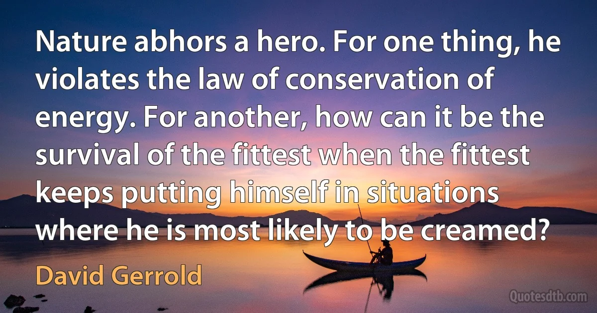 Nature abhors a hero. For one thing, he violates the law of conservation of energy. For another, how can it be the survival of the fittest when the fittest keeps putting himself in situations where he is most likely to be creamed? (David Gerrold)