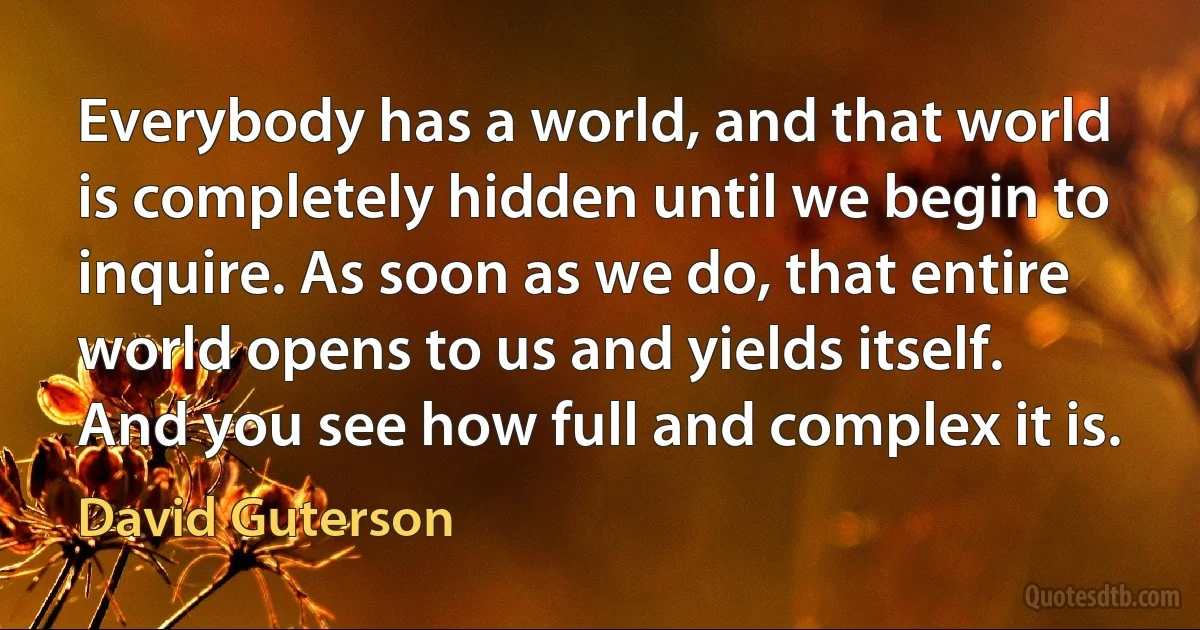 Everybody has a world, and that world is completely hidden until we begin to inquire. As soon as we do, that entire world opens to us and yields itself. And you see how full and complex it is. (David Guterson)