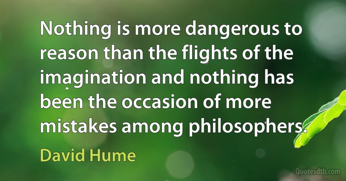 Nothing is more dangerous to reason than the flights of the imagination and nothing has been the occasion of more mistakes among philosophers. (David Hume)