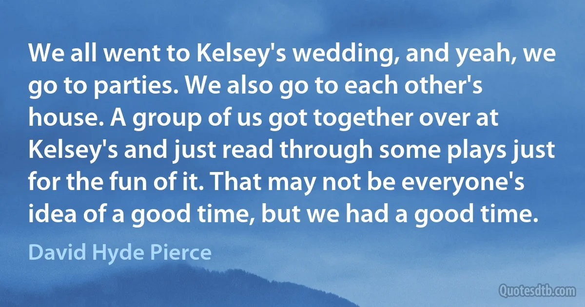 We all went to Kelsey's wedding, and yeah, we go to parties. We also go to each other's house. A group of us got together over at Kelsey's and just read through some plays just for the fun of it. That may not be everyone's idea of a good time, but we had a good time. (David Hyde Pierce)