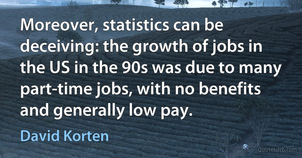 Moreover, statistics can be deceiving: the growth of jobs in the US in the 90s was due to many part-time jobs, with no benefits and generally low pay. (David Korten)