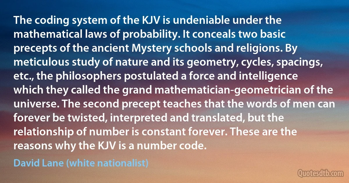 The coding system of the KJV is undeniable under the mathematical laws of probability. It conceals two basic precepts of the ancient Mystery schools and religions. By meticulous study of nature and its geometry, cycles, spacings, etc., the philosophers postulated a force and intelligence which they called the grand mathematician-geometrician of the universe. The second precept teaches that the words of men can forever be twisted, interpreted and translated, but the relationship of number is constant forever. These are the reasons why the KJV is a number code. (David Lane (white nationalist))