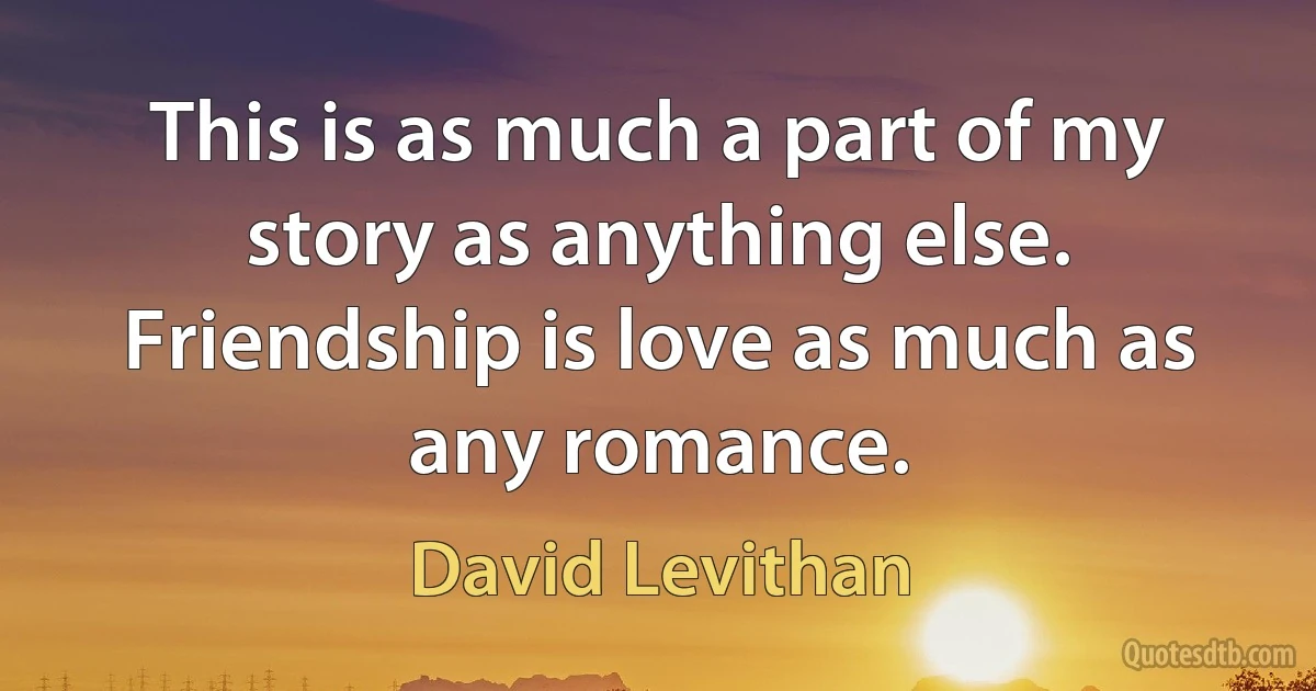 This is as much a part of my story as anything else. Friendship is love as much as any romance. (David Levithan)