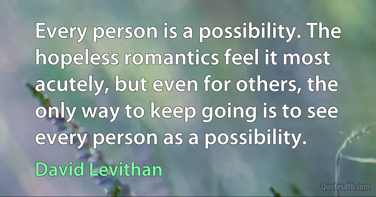 Every person is a possibility. The hopeless romantics feel it most acutely, but even for others, the only way to keep going is to see every person as a possibility. (David Levithan)