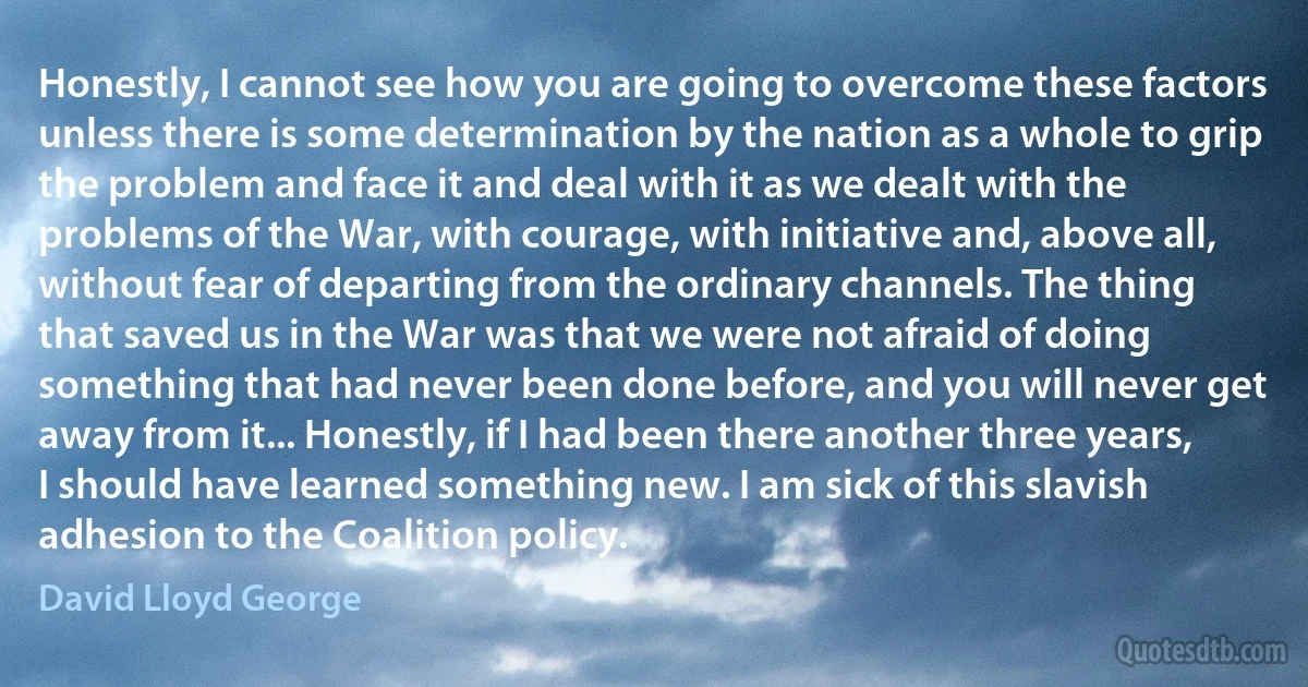 Honestly, I cannot see how you are going to overcome these factors unless there is some determination by the nation as a whole to grip the problem and face it and deal with it as we dealt with the problems of the War, with courage, with initiative and, above all, without fear of departing from the ordinary channels. The thing that saved us in the War was that we were not afraid of doing something that had never been done before, and you will never get away from it... Honestly, if I had been there another three years, I should have learned something new. I am sick of this slavish adhesion to the Coalition policy. (David Lloyd George)