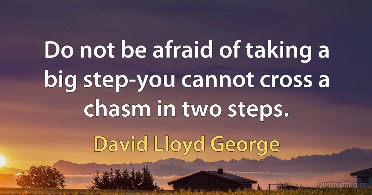 Do not be afraid of taking a big step-you cannot cross a chasm in two steps. (David Lloyd George)