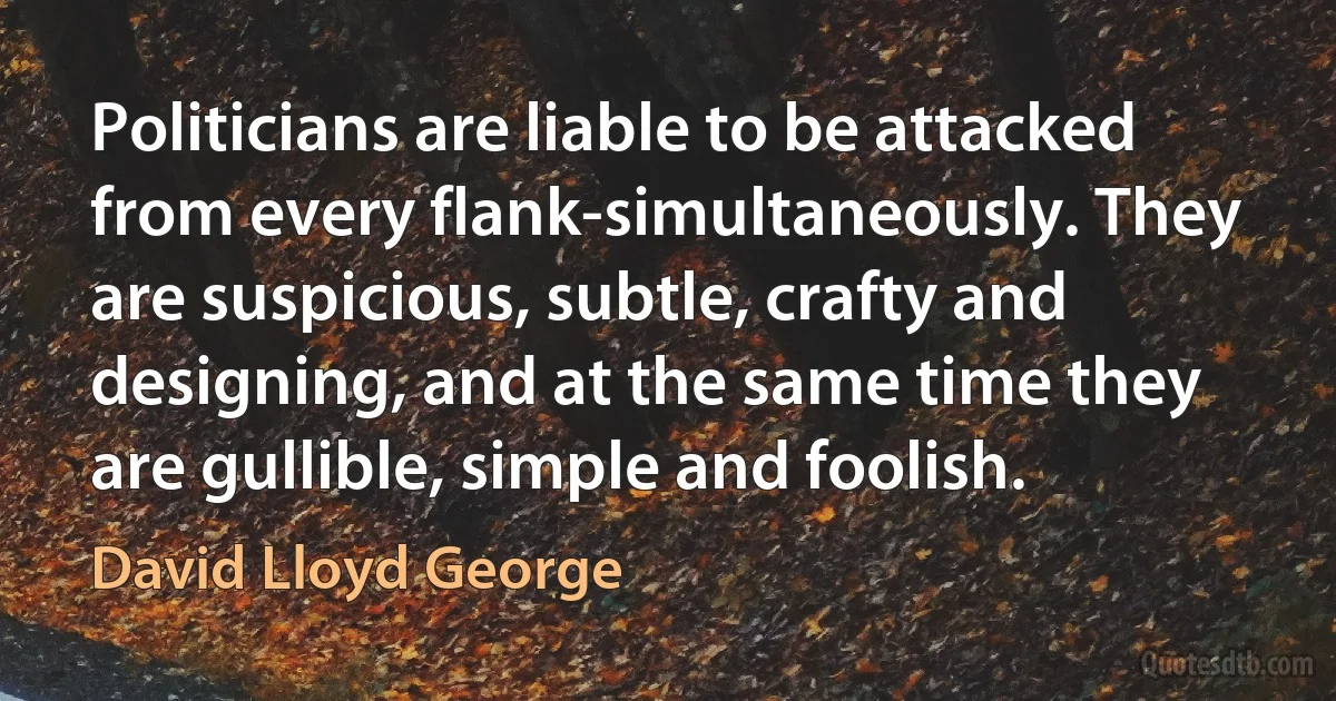 Politicians are liable to be attacked from every flank-simultaneously. They are suspicious, subtle, crafty and designing, and at the same time they are gullible, simple and foolish. (David Lloyd George)