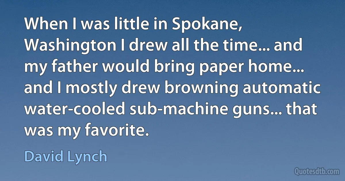 When I was little in Spokane, Washington I drew all the time... and my father would bring paper home... and I mostly drew browning automatic water-cooled sub-machine guns... that was my favorite. (David Lynch)