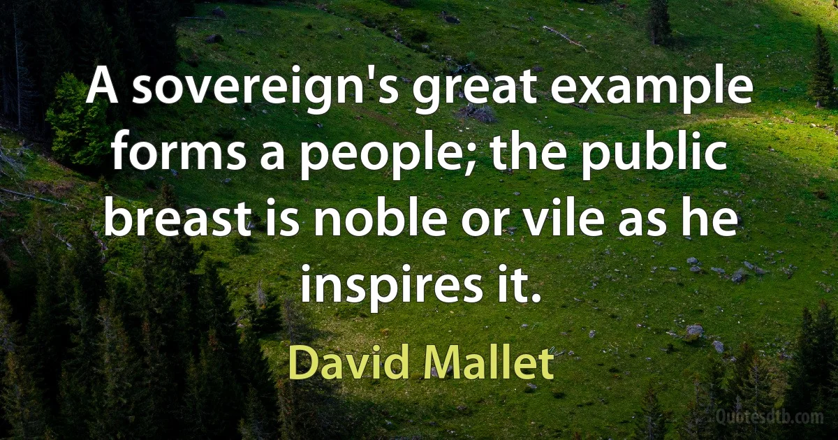 A sovereign's great example forms a people; the public breast is noble or vile as he inspires it. (David Mallet)