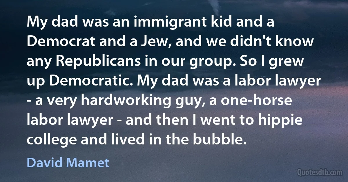 My dad was an immigrant kid and a Democrat and a Jew, and we didn't know any Republicans in our group. So I grew up Democratic. My dad was a labor lawyer - a very hardworking guy, a one-horse labor lawyer - and then I went to hippie college and lived in the bubble. (David Mamet)