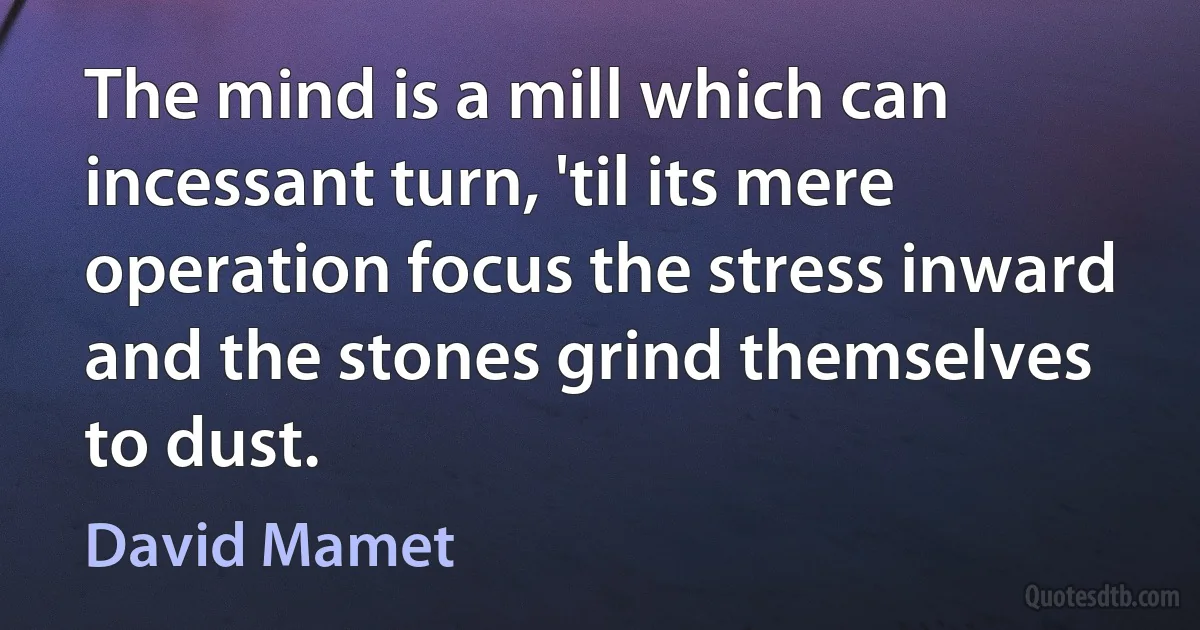 The mind is a mill which can incessant turn, 'til its mere operation focus the stress inward and the stones grind themselves to dust. (David Mamet)