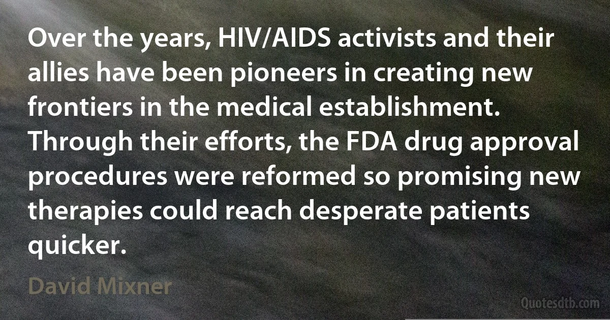 Over the years, HIV/AIDS activists and their allies have been pioneers in creating new frontiers in the medical establishment. Through their efforts, the FDA drug approval procedures were reformed so promising new therapies could reach desperate patients quicker. (David Mixner)