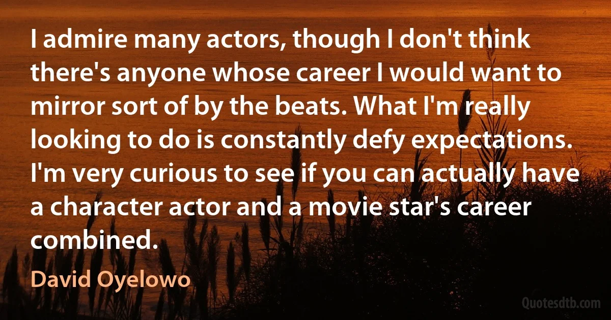 I admire many actors, though I don't think there's anyone whose career I would want to mirror sort of by the beats. What I'm really looking to do is constantly defy expectations. I'm very curious to see if you can actually have a character actor and a movie star's career combined. (David Oyelowo)