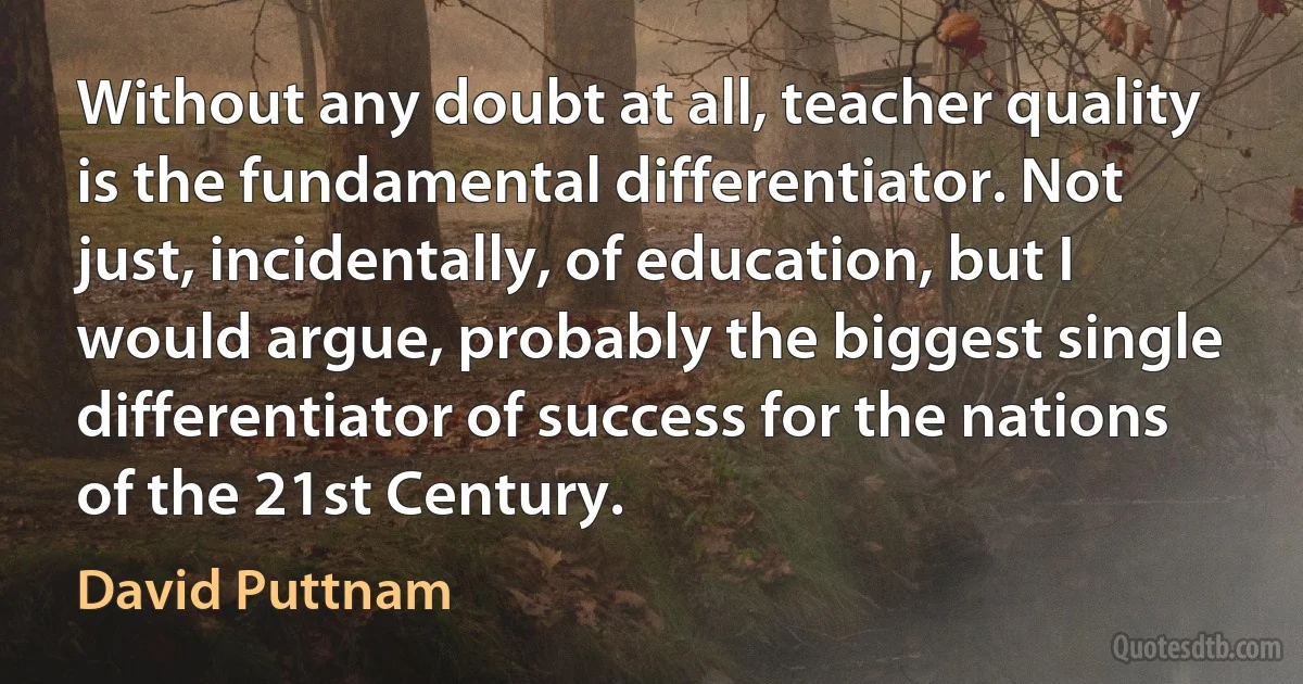 Without any doubt at all, teacher quality is the fundamental differentiator. Not just, incidentally, of education, but I would argue, probably the biggest single differentiator of success for the nations of the 21st Century. (David Puttnam)