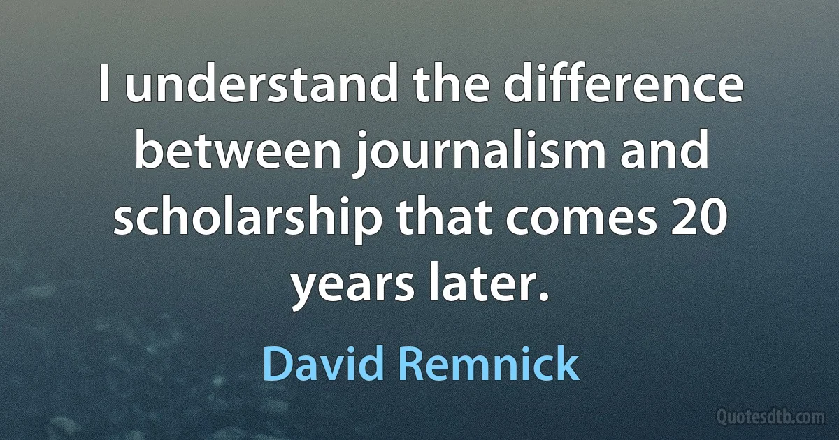 I understand the difference between journalism and scholarship that comes 20 years later. (David Remnick)