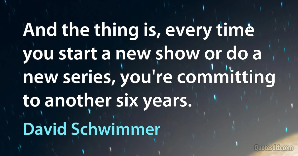 And the thing is, every time you start a new show or do a new series, you're committing to another six years. (David Schwimmer)