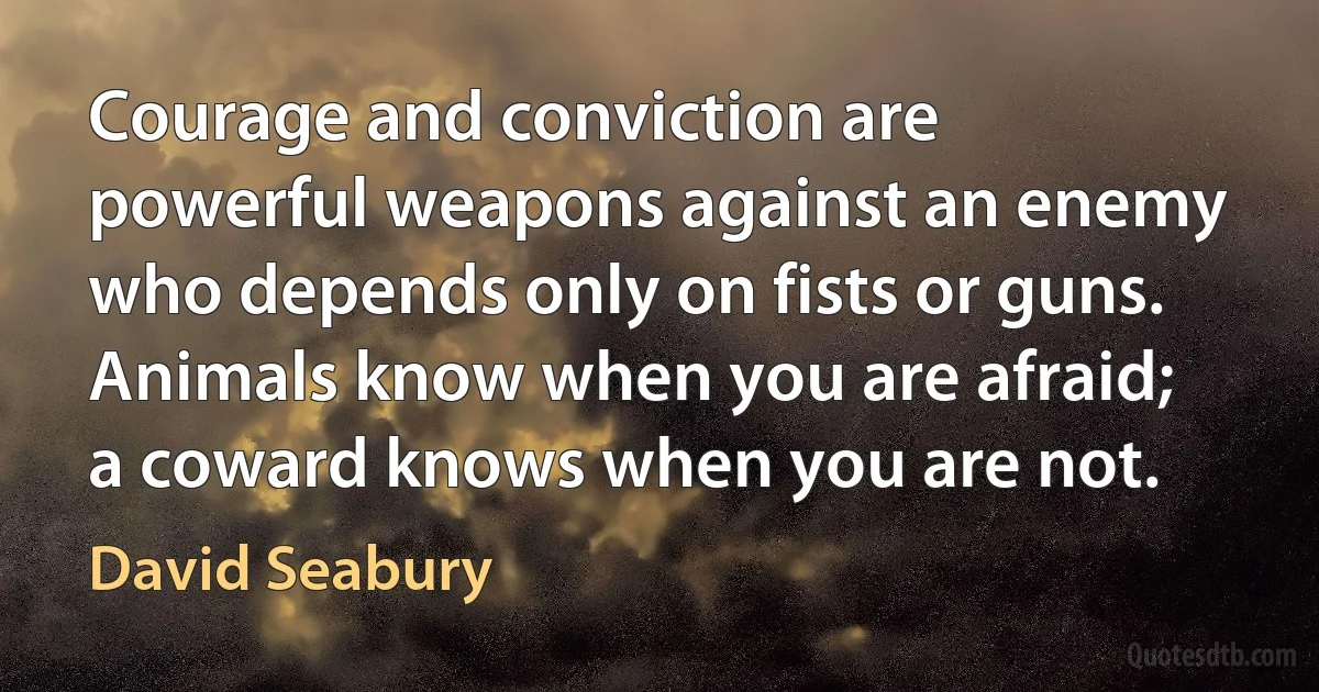 Courage and conviction are powerful weapons against an enemy who depends only on fists or guns. Animals know when you are afraid; a coward knows when you are not. (David Seabury)