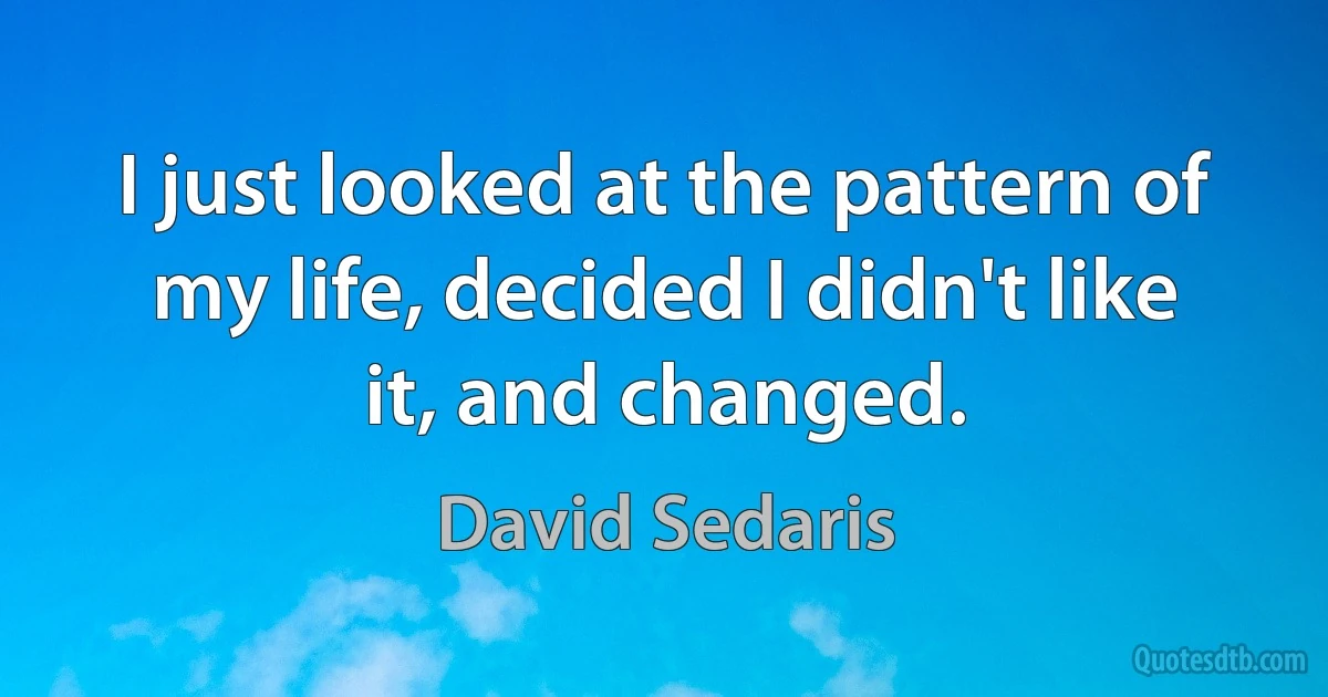 I just looked at the pattern of my life, decided I didn't like it, and changed. (David Sedaris)