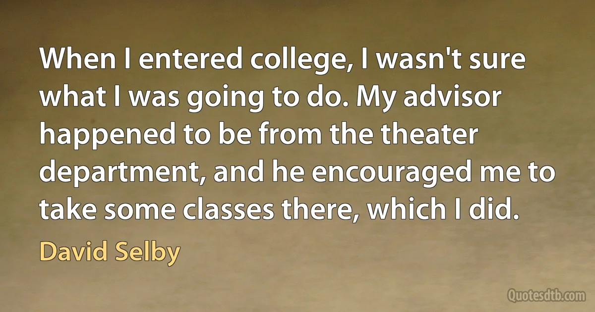 When I entered college, I wasn't sure what I was going to do. My advisor happened to be from the theater department, and he encouraged me to take some classes there, which I did. (David Selby)