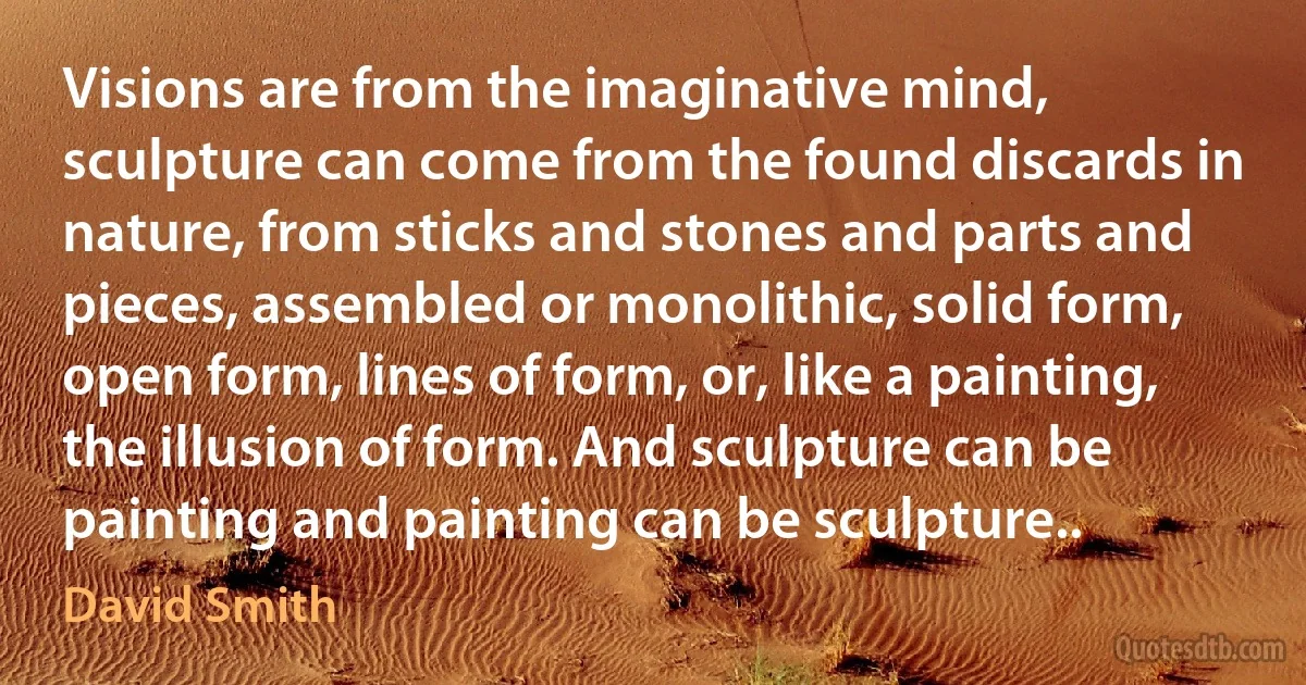 Visions are from the imaginative mind, sculpture can come from the found discards in nature, from sticks and stones and parts and pieces, assembled or monolithic, solid form, open form, lines of form, or, like a painting, the illusion of form. And sculpture can be painting and painting can be sculpture.. (David Smith)