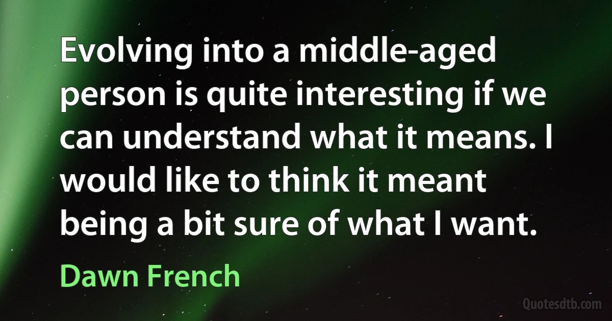 Evolving into a middle-aged person is quite interesting if we can understand what it means. I would like to think it meant being a bit sure of what I want. (Dawn French)