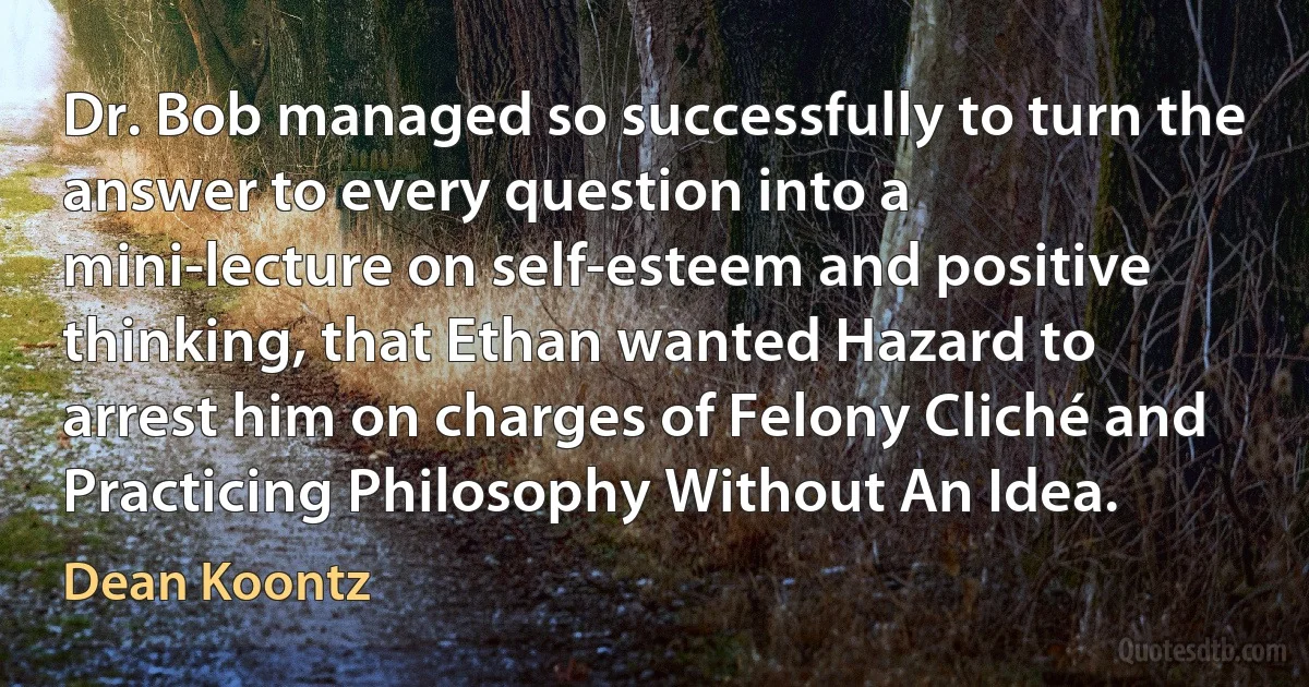 Dr. Bob managed so successfully to turn the answer to every question into a mini-lecture on self-esteem and positive thinking, that Ethan wanted Hazard to arrest him on charges of Felony Cliché and Practicing Philosophy Without An Idea. (Dean Koontz)