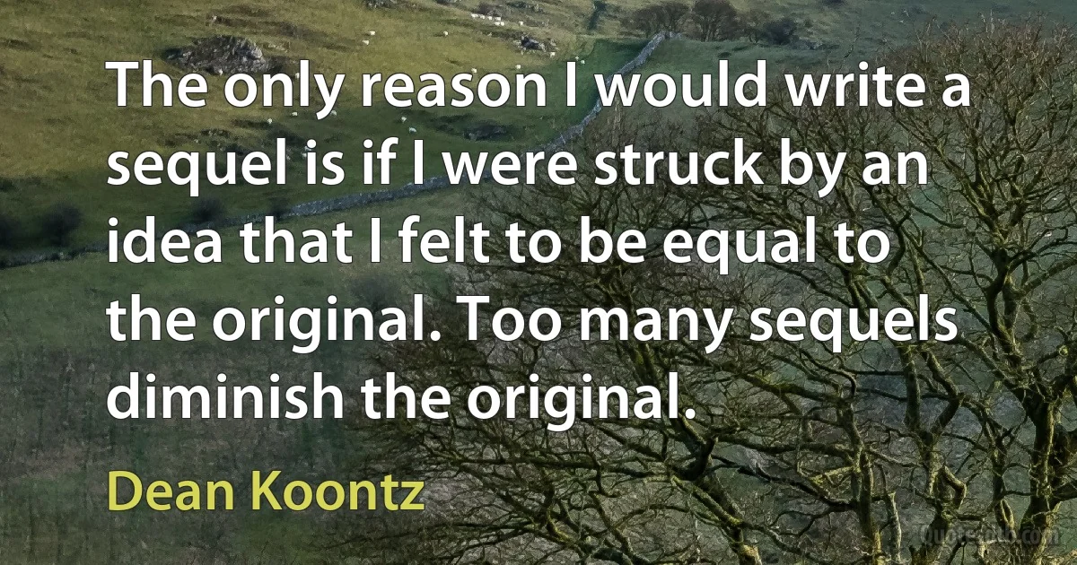 The only reason I would write a sequel is if I were struck by an idea that I felt to be equal to the original. Too many sequels diminish the original. (Dean Koontz)