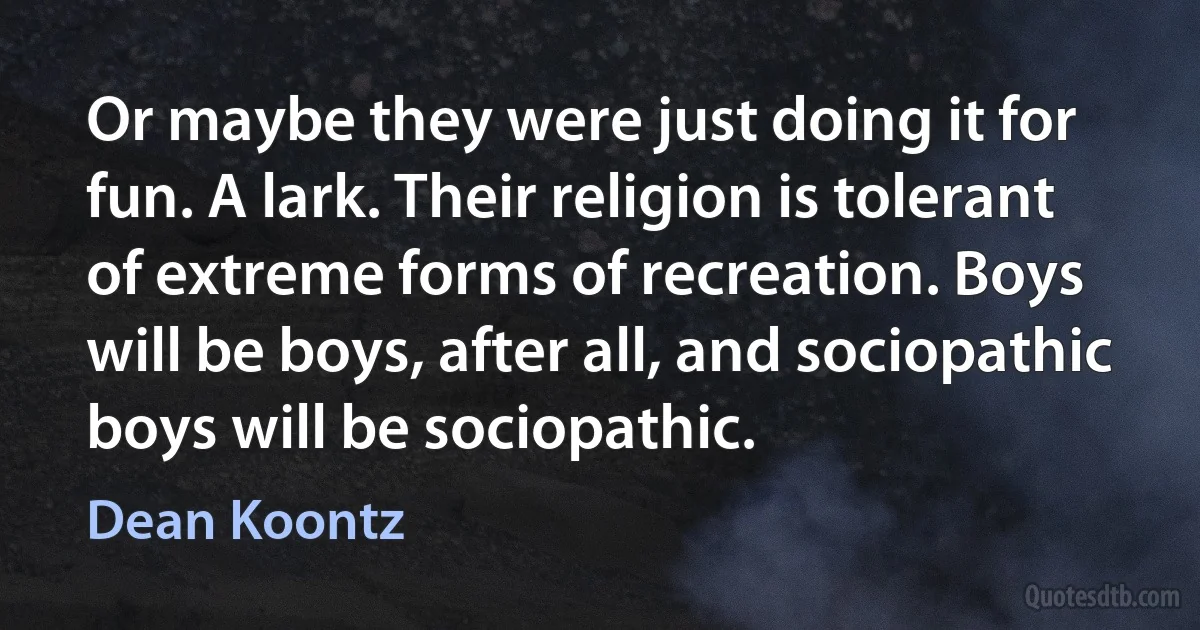 Or maybe they were just doing it for fun. A lark. Their religion is tolerant of extreme forms of recreation. Boys will be boys, after all, and sociopathic boys will be sociopathic. (Dean Koontz)