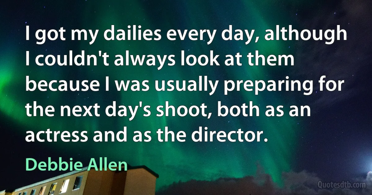 I got my dailies every day, although I couldn't always look at them because I was usually preparing for the next day's shoot, both as an actress and as the director. (Debbie Allen)