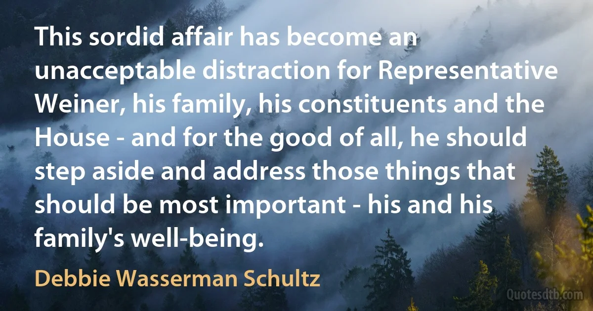 This sordid affair has become an unacceptable distraction for Representative Weiner, his family, his constituents and the House - and for the good of all, he should step aside and address those things that should be most important - his and his family's well-being. (Debbie Wasserman Schultz)