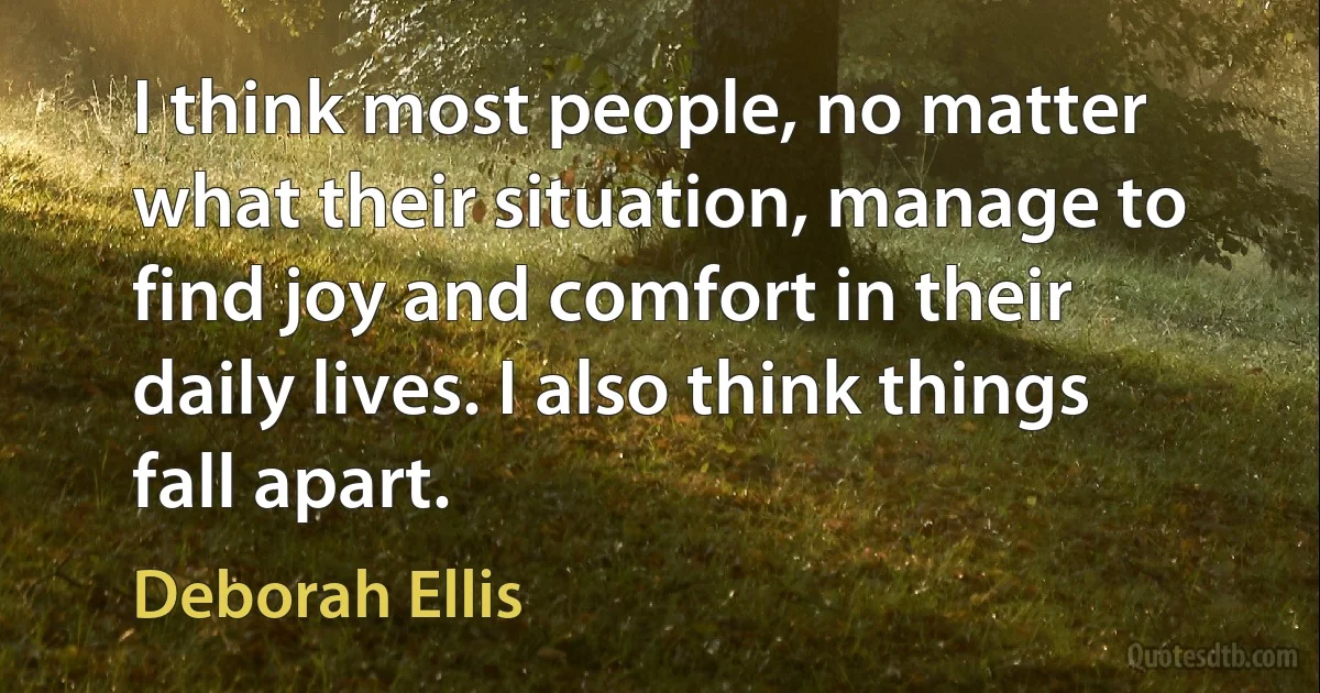 I think most people, no matter what their situation, manage to find joy and comfort in their daily lives. I also think things fall apart. (Deborah Ellis)