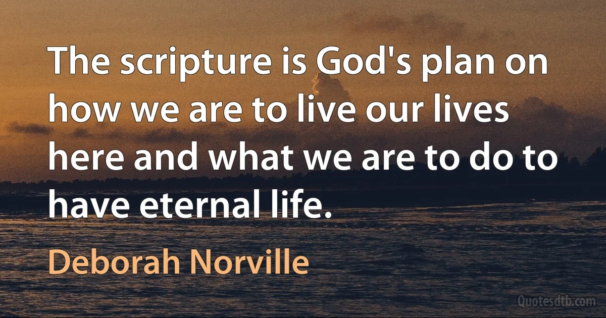 The scripture is God's plan on how we are to live our lives here and what we are to do to have eternal life. (Deborah Norville)