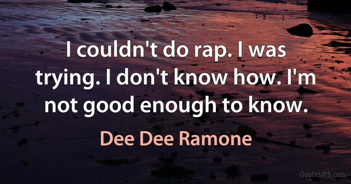 I couldn't do rap. I was trying. I don't know how. I'm not good enough to know. (Dee Dee Ramone)