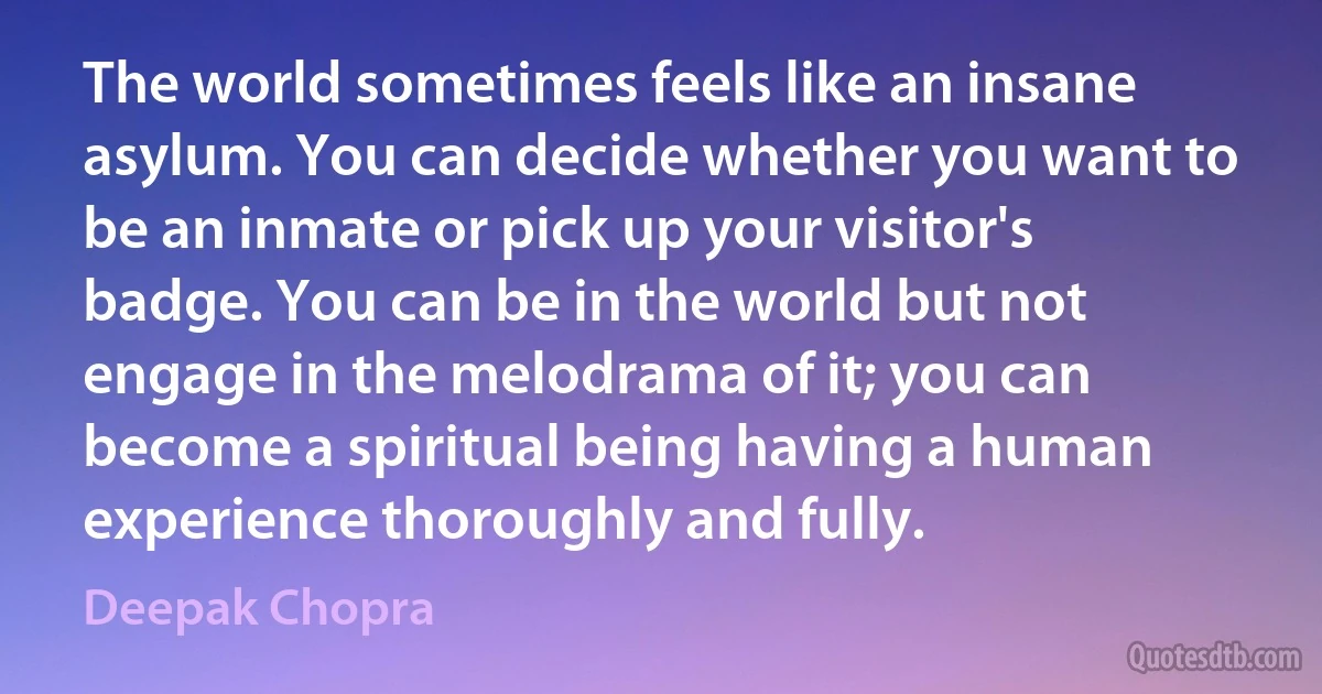 The world sometimes feels like an insane asylum. You can decide whether you want to be an inmate or pick up your visitor's badge. You can be in the world but not engage in the melodrama of it; you can become a spiritual being having a human experience thoroughly and fully. (Deepak Chopra)