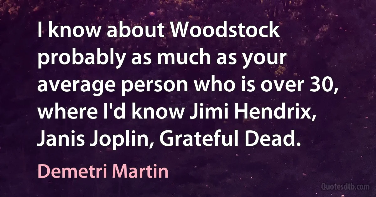 I know about Woodstock probably as much as your average person who is over 30, where I'd know Jimi Hendrix, Janis Joplin, Grateful Dead. (Demetri Martin)