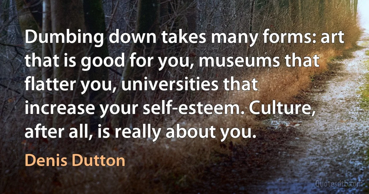 Dumbing down takes many forms: art that is good for you, museums that flatter you, universities that increase your self-esteem. Culture, after all, is really about you. (Denis Dutton)