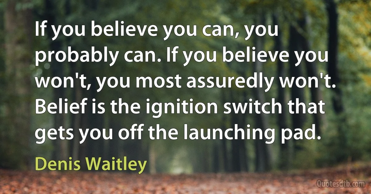 If you believe you can, you probably can. If you believe you won't, you most assuredly won't. Belief is the ignition switch that gets you off the launching pad. (Denis Waitley)