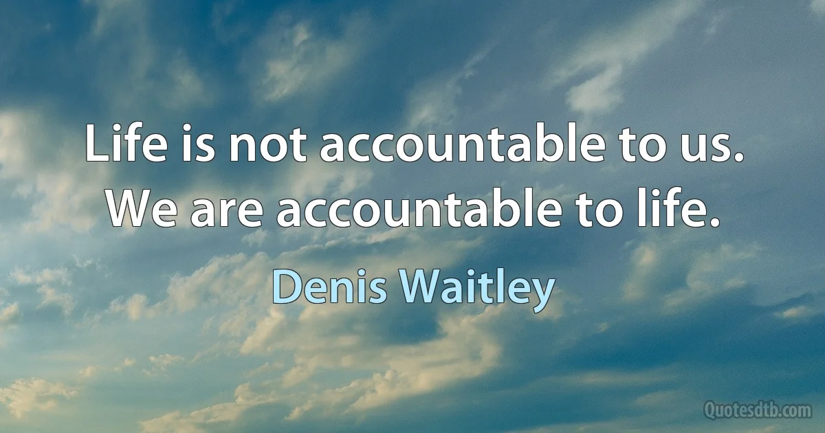 Life is not accountable to us. We are accountable to life. (Denis Waitley)